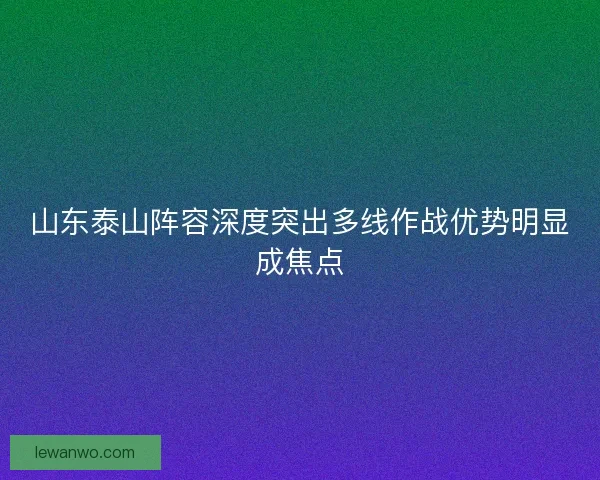 山东泰山阵容深度突出多线作战优势明显成焦点 山东泰山阵容深度突出多线作战优势明显成焦点
