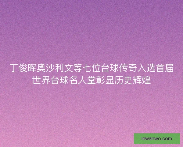 丁俊晖奥沙利文等七位台球传奇入选首届世界台球名人堂彰显历史辉煌
