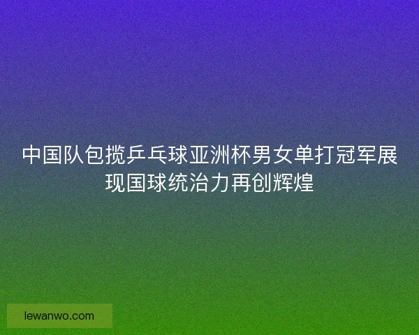 中国队包揽乒乓球亚洲杯男女单打冠军展现国球统治力再创辉煌