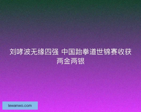 刘哮波无缘四强 中国跆拳道世锦赛收获两金两银