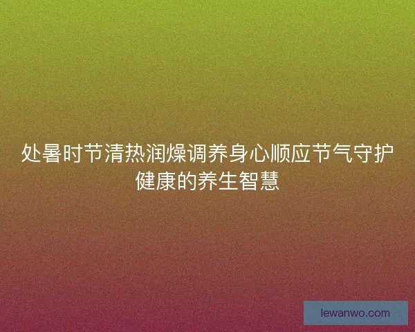 处暑时节清热润燥调养身心顺应节气守护健康的养生智慧