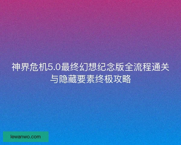 神界危机5.0最终幻想纪念版全流程通关与隐藏要素终极攻略
